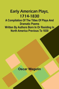 Title: Early American Plays, 1714-1830; A Compilation Of The Titles Of Plays And Dramatic Poems Written By Authors Born In Or Residing In North America Previous To 1830, Author: Oscar Wegelin