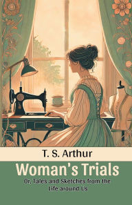 Title: Woman's Trials Or, Tales and Sketches from the Life around Us, Author: T S Arthur