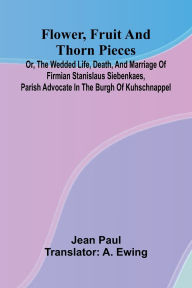 Free ebook downloads from google books Flower, Fruit, and Thorn Pieces; or, the Wedded Life, Death, and Marriage of Firmian Stanislaus Siebenkaes, Parish Advocate in the Burgh of Kuhschnappel. by Jean Paul, A Ewing (English literature) 9789369874798 