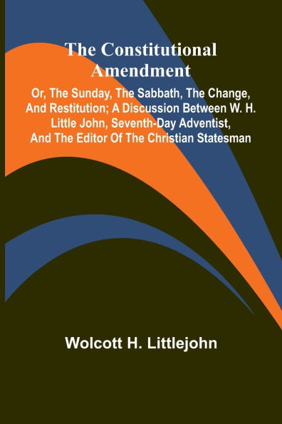 The Constitutional Amendment: or, The Sunday, the Sabbath, the Change, and Restitution; A discussion between W. H. Littlejohn, Seventh-day Adventist, and the editor of the Christian Statesman