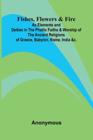 Download book from amazon free Fishes, Flowers, & Fire as Elements and Deities in the Phallic Faiths & Worship of the Ancient Religions of Greece, Babylon, Rome, India, &c.