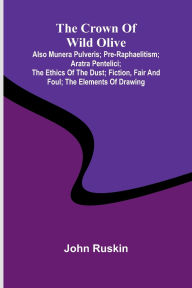Title: The Crown of Wild Olive; also Munera Pulveris; Pre-Raphaelitism; Aratra Pentelici; The Ethics of the Dust; Fiction, Fair and Foul; The Elements of Drawing, Author: John Ruskin