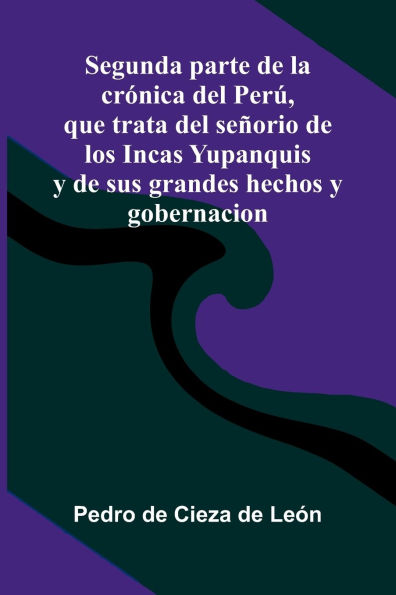 Segunda Parte De La Cr nica Del Per, Que Trata Del Se orio De Los Incas Yupanquis Y De Sus Grandes Hechos Y Gobernacion