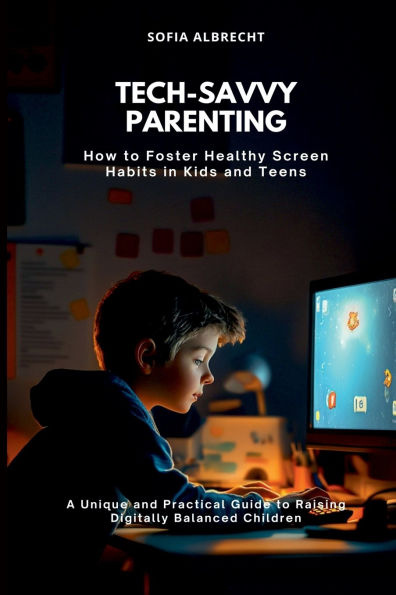 Tech-Savvy Parenting: How to Foster Healthy Screen Habits in Kids and Teens (A Unique and Practical Guide to Raising Digitally Balanced Children)