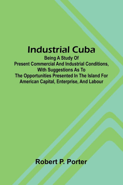 Industrial Cuba; Being A Study Of Present Commercial And Industrial Conditions, With Suggestions As To The Opportunities Presented In The Island For American Capital, Enterprise, And Labour