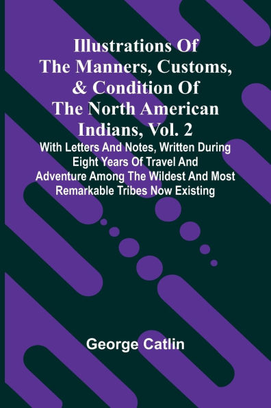 Illustrations Of The Manners, Customs, & Condition Of The North American Indians, Vol. 2; With Letters And Notes, Written During Eight Years Of Travel And Adventure Among The Wildest And Most Remarkable Tribes Now Existing