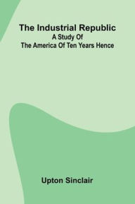 Title: The Industrial Republic: A Study Of The America Of Ten Years Hence, Author: Upton Sinclair