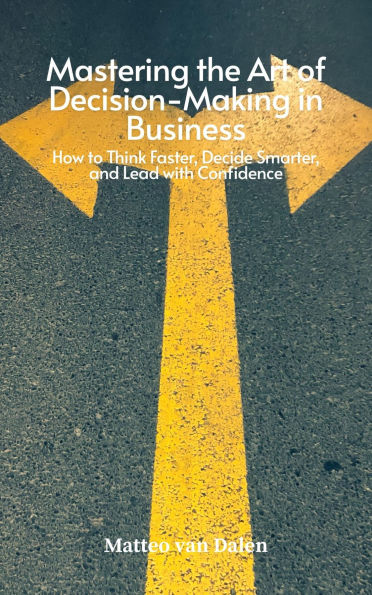 Mastering the Art of Decision-Making in Business: How to Think Faster, Decide Smarter, and Lead with Confidence