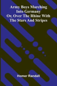 Title: Army Boys Marching Into Germany: Or, Over The Rhine With The Stars And Stripes, Author: Homer Randall