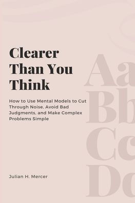 Clearer Than You Think: How to Use Mental Models to Cut Through Noise, Avoid Bad Judgments, and Make Complex Problems Simple
