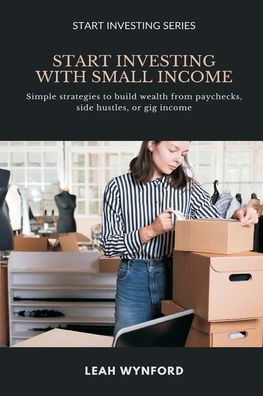 Start Investing with Small Income: Simple strategies to build wealth from paychecks, side hustles, or gig income