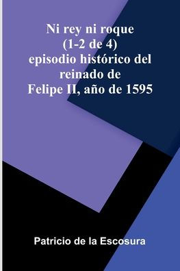 Ni Rey Ni Roque (1-2 De 4): Episodio Hist rico Del Reinado De Felipe Ii, A o De 1595