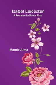 Title: Isabel Leicester; A Romance By Maude Alma, Author: Maude Alma