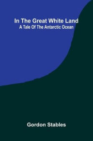 Title: In The Great White Land: A Tale Of The Antarctic Ocean, Author: Gordon Stables