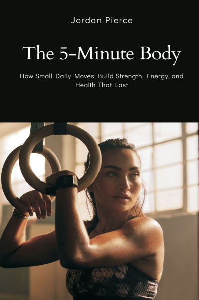 The 5-Minute Body: How Small Daily Moves Build Strength, Energy, and Health That Last
