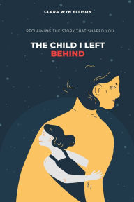 Title: The Child I Left Behind: Reclaiming the Story That Shaped You, Author: Clara Wyn Ellison