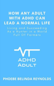 Title: How Any Adult with ADHD Can Lead a Normal Life: Living and Succeeding As a Hunter in a World Full Of Farmers, Author: PHOEBE BELINDA REYNOLDS