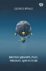 Title: British Airships, Past, Present, And Future, Author: George Whale