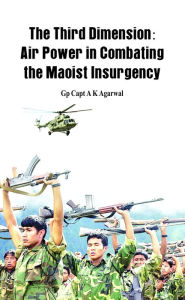 Title: The Third Dimension: Air Power in Combating the Maoist Insurgency, Author: A K Agarwal