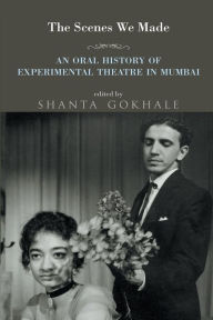 Title: The Scenes We Made: An Oral History of Experimental Theatre in Mumbai, Author: Shanta Gokhale