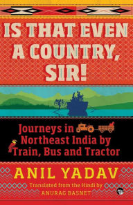 Title: Is That Even a Country, Sir!: Journeys in Northeast India by Train, Bus and Tractor, Author: Anil Yadav