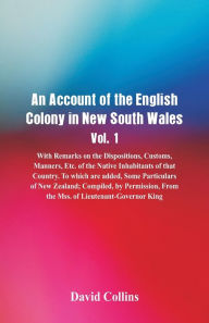 Title: An Account of the English Colony in New South Wales, Vol. 1, With Remarks On The Dispositions, Customs, Manners, Etc. Of The Native Inhabitants Of That Country. To Which Are Added, Some Particulars Of New Zealand; Compiled, By Permission, From The Mss. O, Author: David Collins