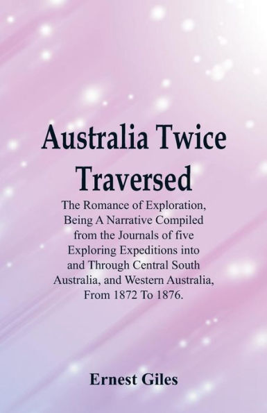 Australia Twice Traversed: The Romance Of Exploration, Being A Narrative Compiled From The Journals Of Five Exploring Expeditions Into And Through Central South Australia, And Western Australia, From 1872 To 1876.