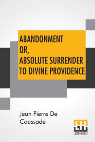Title: Abandonment Or, Absolute Surrender To Divine Providence: Posthumous Work Of Rev. J. P. De Caussade, S.J., Revised And Corrected By Rev. H. Ramiï¿½re, S.J., Translated From The Eighth French Edition By Miss Ella Mcmahon., Author: Jean Pierre De Caussade