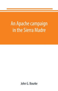 Title: An Apache campaign in the Sierra Madre: an account of the expedition in pursuit of the hostile Chiricahua Apaches in the spring of 1883, Author: John G. Bourke