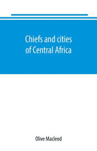 Title: Chiefs and cities of Central Africa, across Lake Chad by way of British, French, and German territories, Author: Olive Macleod