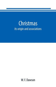 Title: Christmas: its origin and associations, together with its historical events and festive celebrations during nineteen centuries: depicting, by pen and pencil, memorable celebrations, stately meetings of early kings, remarkable event, romantic episodes, bra, Author: W. F. Dawson
