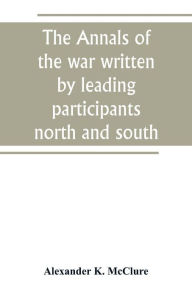 Title: The Annals of the war written by leading participants north and south, Author: Alexander K. McClure