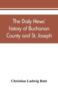 Title: The Daily news' history of Buchanan County and St. Joseph, Mo. From the time of the Platte purchase to the end of the year 1898. Preceded by a short history of Missouri. Supplemented by biographical sketches of noted citizens, living and dead, Author: Christian Ludwig Rutt