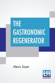 Title: The Gastronomic Regenerator: A Simplified And Entirely New System Of Cookery, With Nearly Two Thousand Practical Receipts Suited To The Income Of All Classes., Author: Alexis Soyer