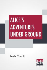 Title: Alice's Adventures Under Ground: Being A Facsimile Of The Original Ms. Book Afterwards Developed Into 