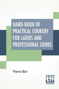 Title: Hand-Book Of Practical Cookery For Ladies And Professional Cooks: Containing The Whole Science And Art Of Preparing Human Food., Author: Pierre Blot