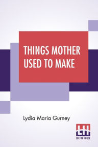 Title: Things Mother Used To Make: A Collection Of Old Time Recipes, Some Nearly One Hundred Years Old And Never Published Before, Author: Lydia Maria Gurney