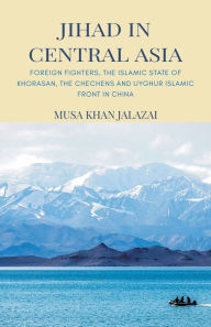 Title: Jihad in Central Asia: Foreign Fighters, the Islamic State of Khorasan, the Chechens and Uyghur Islamic Front in China, Author: Musa Khan Jalalzai