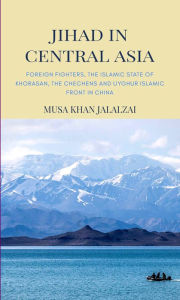 Title: Jihad in Central Asia: Foreign Fighters, the Islamic State of Khorasan, the Chechens and Uyghur Islamic Front in China, Author: Musa Khan Jalalzai