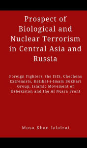 Title: Prospect of Biological and Nuclear Terrorism in Central Asia and Russia: Foreign Fighters, the ISIS, Chechens Extremists, Katibat-i-Imam Bukhari Group, Islamic Movement of Uzbekistan and the Al Nusra, Author: Musa Khan Jalalzai
