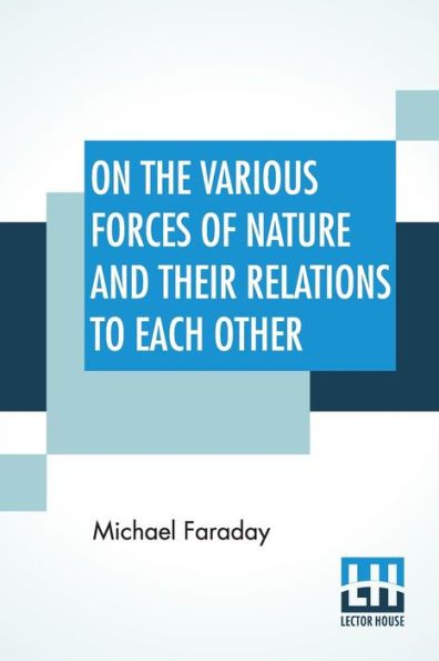 On The Various Forces Of Nature And Their Relations To Each Other: A Course Of Lectures Delivered Before A Juvenile Audience At The Royal Institution Edited By William Crookes, F.C.S.