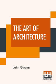 Title: The Art Of Architecture: A Poem In Imitation Of Horace's Art Of Poetry With Introduction By William A. Gibson, Author: John Gwynn