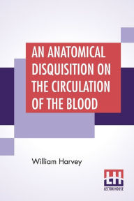 Title: An Anatomical Disquisition On The Circulation Of The Blood: Translated By Robert Willis Revised & Edited By Alexander Bowie, M.D., C.M.,, Author: William Harvey