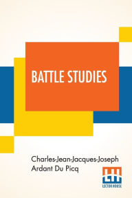Title: Battle Studies: Ancient And Modern Battle, Translated From The Eighth Edition In The French By Colonel John N. Greely And Major Robert C. Cotton, Author: Charles-Jean-Jacques-Joseph Ard Du Picq