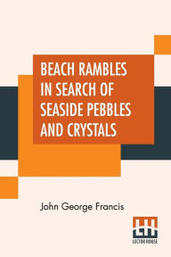 Title: Beach Rambles In Search Of Seaside Pebbles And Crystals: With Some Observations On The Origin Of The Diamond And Other Precious Stones., Author: John George Francis