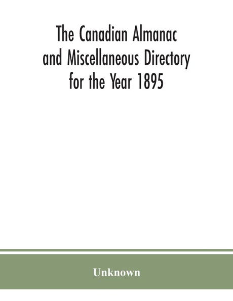 the Canadian almanac and Miscellaneous Directory for Year 1895; Being Third After leap year. Containing full authentic Commercial, Statistical, Astronomical. Departmental, Ecclesiastical, Educational, Financial, General Information