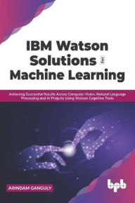 Title: IBM Watson Solutions for Machine Learning: Achieving Successful Results Across Computer Vision, Natural Language Processing and AI Projects Using Watson Cognitive Tools (English Edition), Author: Arindam Ganguly