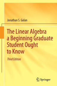 Title: The Linear Algebra a Beginning Graduate Student Ought to Know / Edition 3, Author: Jonathan S. Golan