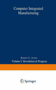 Title: Computer Integrated Manufacturing: Volume I: Revolution in Progress, Author: Robert U. Ayres