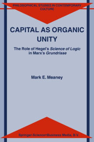 Title: Capital as Organic Unity: The Role of Hegel's Science of Logic in Marx's Grundrisse, Author: M.E. Meaney